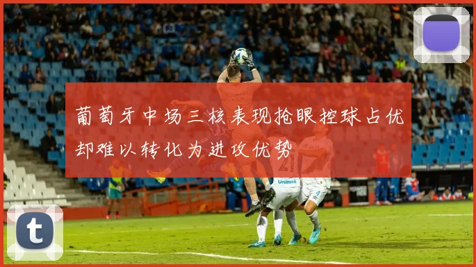 葡萄牙中场三核表现抢眼控球占优却难以转化为进攻优势