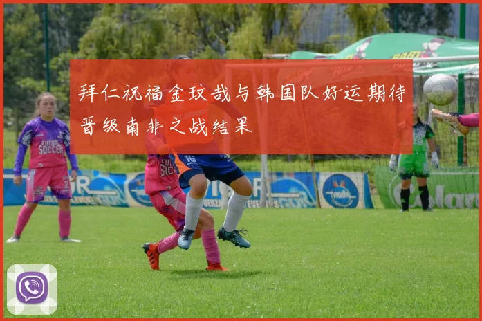 拜仁祝福金玟哉与韩国队好运期待晋级南非之战结果