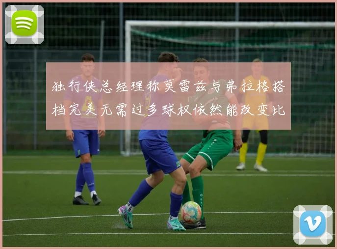 独行侠总经理称莫雷兹与弗拉格搭档完美无需过多球权依然能改变比赛局势