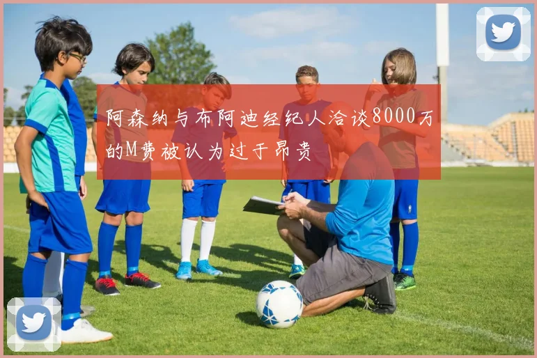 阿森纳与布阿迪经纪人洽谈8000万的M费被认为过于昂贵