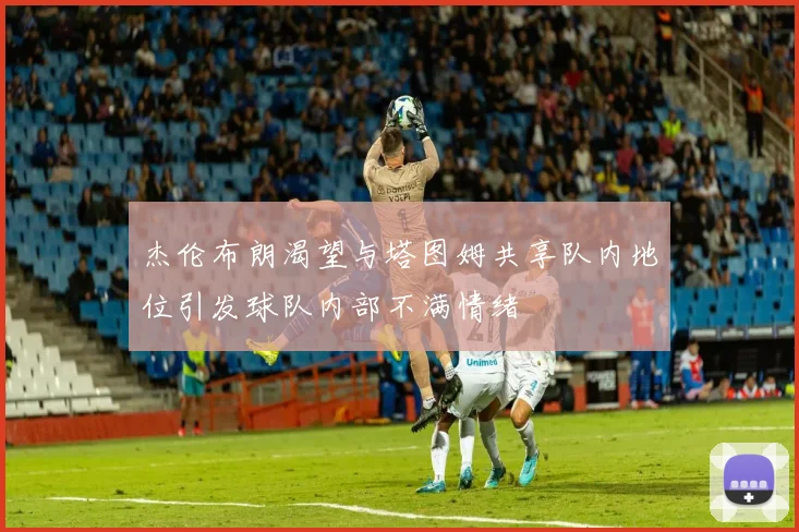 杰伦布朗渴望与塔图姆共享队内地位引发球队内部不满情绪