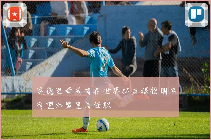 莫德里奇或将在世界杯后退役明年有望加盟皇马任职