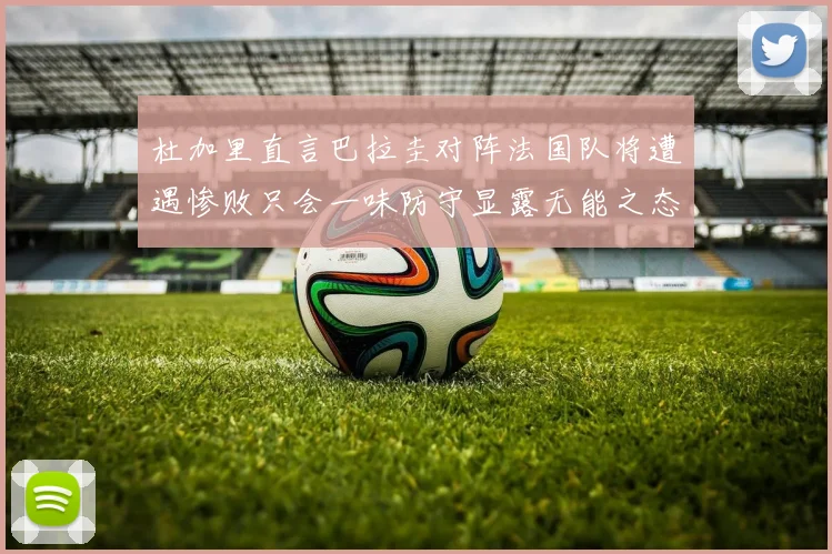 杜加里直言巴拉圭对阵法国队将遭遇惨败只会一味防守显露无能之态
