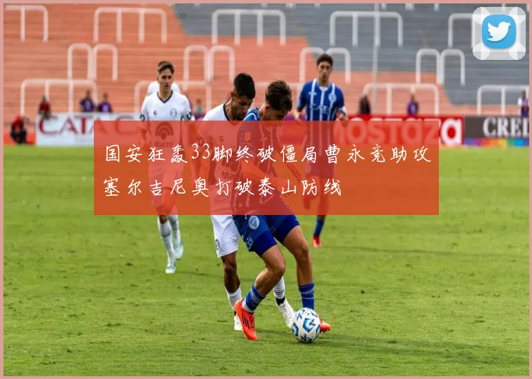 国安狂轰33脚终破僵局曹永竞助攻塞尔吉尼奥打破泰山防线