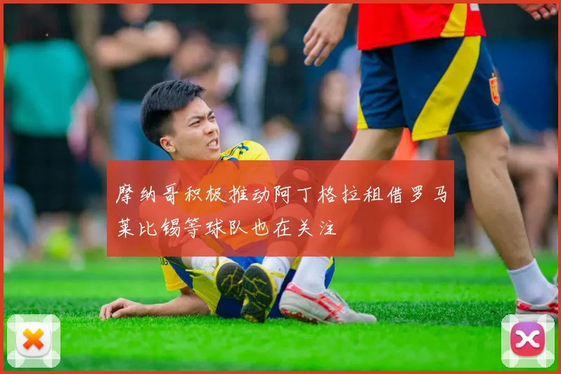 摩纳哥积极推动阿丁格拉租借罗马莱比锡等球队也在关注