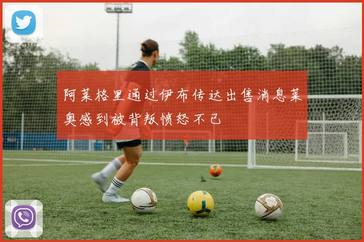 阿莱格里通过伊布传达出售消息莱奥感到被背叛愤怒不已