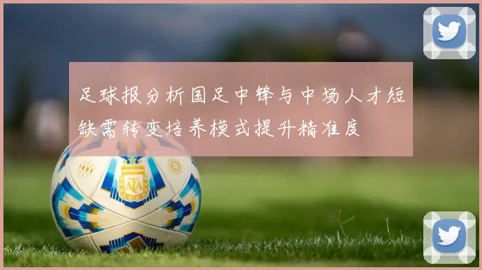 足球报分析国足中锋与中场人才短缺需转变培养模式提升精准度