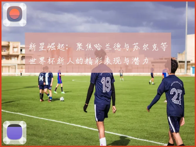 新星崛起：聚焦哈兰德与苏尔克等世界杯新人的精彩表现与潜力