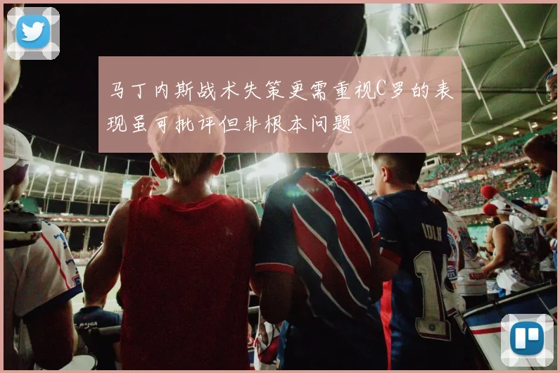 马丁内斯战术失策更需重视C罗的表现虽可批评但非根本问题