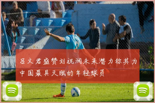 吕文君盛赞刘祝润未来潜力称其为中国最具天赋的年轻球员