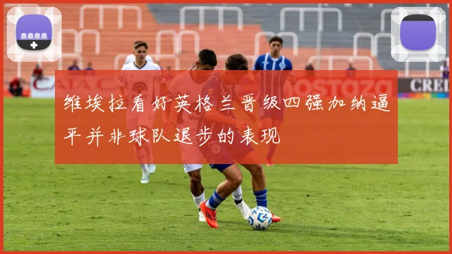 维埃拉看好英格兰晋级四强加纳逼平并非球队退步的表现