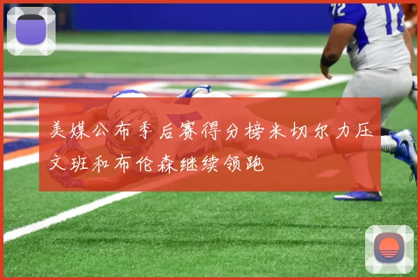 美媒公布季后赛得分榜米切尔力压文班和布伦森继续领跑