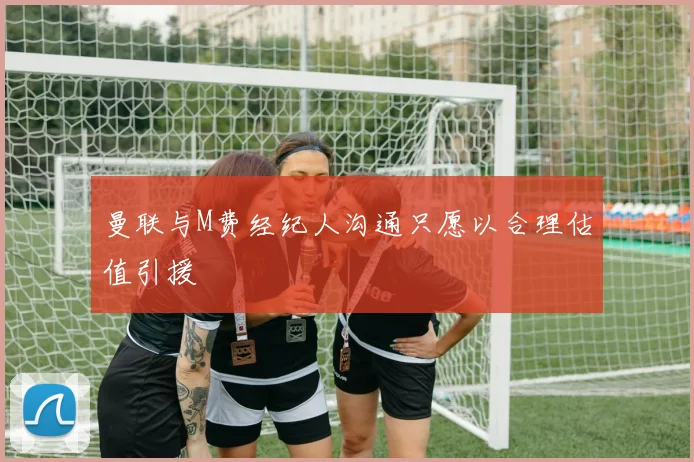 曼联与M费经纪人沟通只愿以合理估值引援