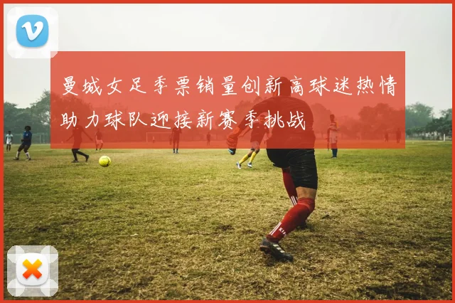 曼城女足季票销量创新高球迷热情助力球队迎接新赛季挑战