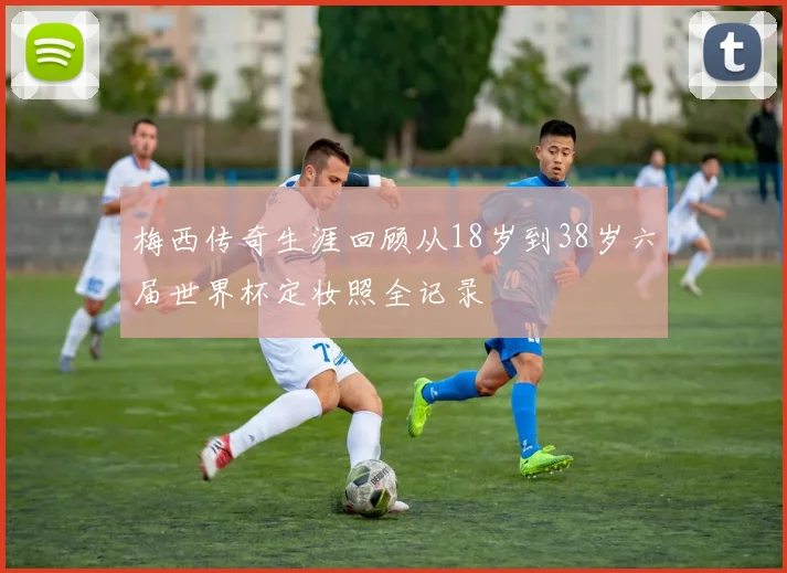 梅西传奇生涯回顾从18岁到38岁六届世界杯定妆照全记录