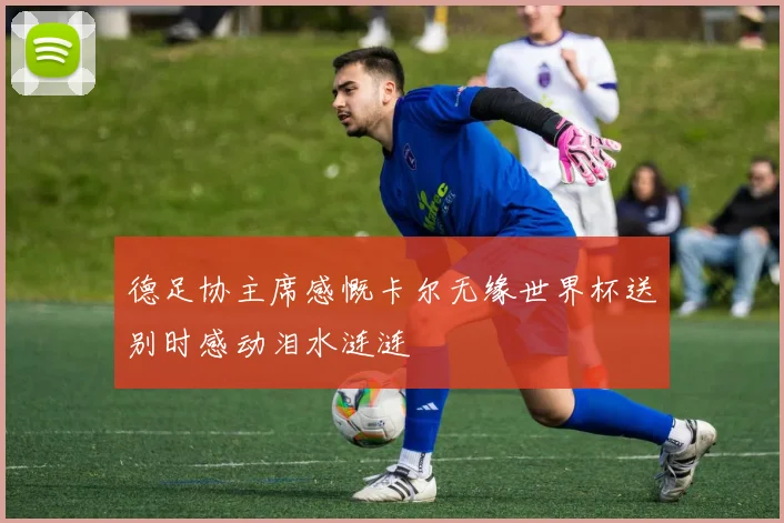 德足协主席感慨卡尔无缘世界杯送别时感动泪水涟涟