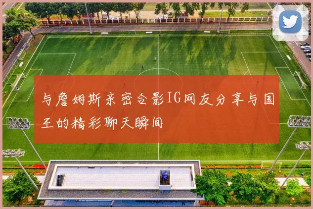与詹姆斯亲密合影IG网友分享与国王的精彩聊天瞬间