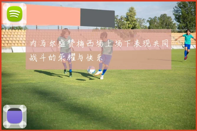 内马尔盛赞梅西场上场下表现共同战斗的荣耀与快乐