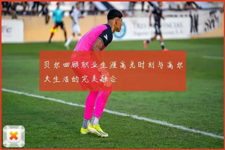 贝尔回顾职业生涯高光时刻与高尔夫生活的完美融合