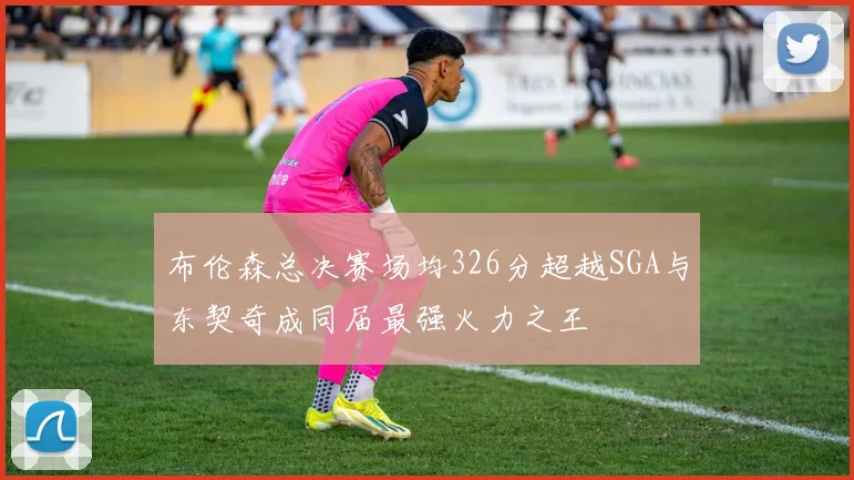 布伦森总决赛场均326分超越SGA与东契奇成同届最强火力之王