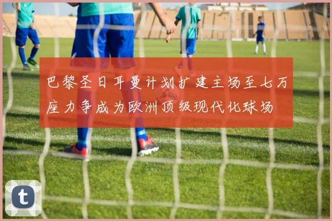 巴黎圣日耳曼计划扩建主场至七万座力争成为欧洲顶级现代化球场